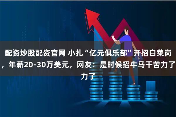配资炒股配资官网 小扎“亿元俱乐部”开招白菜岗，年薪20-30万美元，网友：是时候招牛马干苦力了