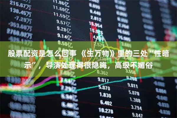 股票配资是怎么回事 《生万物》里的三处“性暗示”，导演处理得很隐晦，高级不媚俗