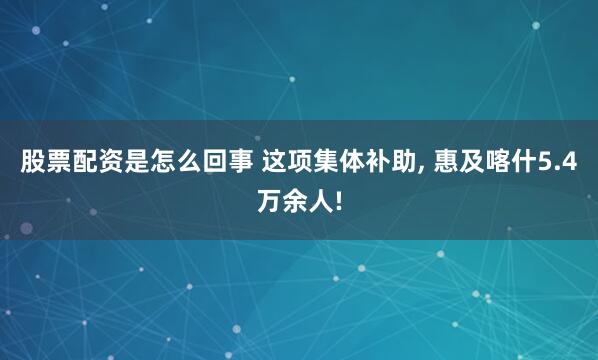 股票配资是怎么回事 这项集体补助, 惠及喀什5.4万余人!