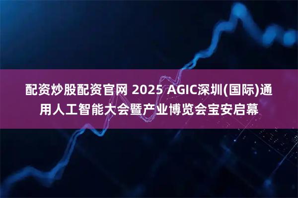 配资炒股配资官网 2025 AGIC深圳(国际)通用人工智能大会暨产业博览会宝安启幕