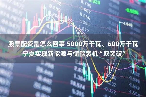股票配资是怎么回事 5000万千瓦、600万千瓦 宁夏实现新能源与储能装机“双突破”