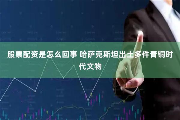 股票配资是怎么回事 哈萨克斯坦出土多件青铜时代文物