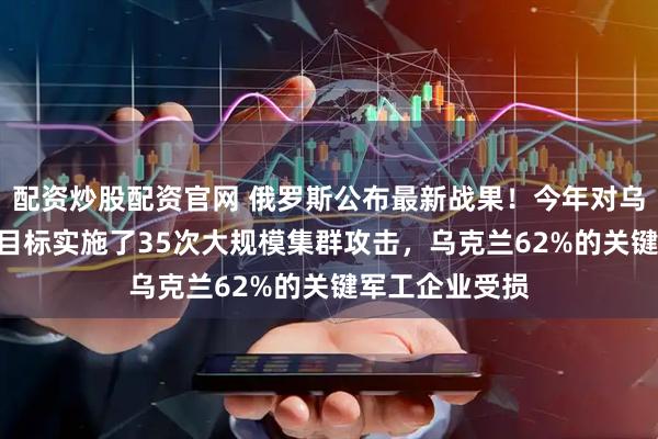 配资炒股配资官网 俄罗斯公布最新战果！今年对乌军146个关键目标实施了35次大规模集群攻击，乌克兰62%的关键军工企业受损