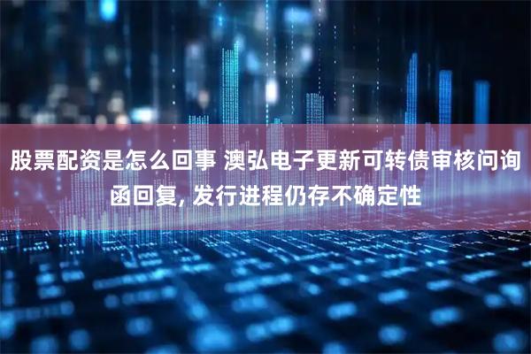 股票配资是怎么回事 澳弘电子更新可转债审核问询函回复, 发行进程仍存不确定性