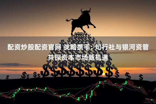配资炒股配资官网 战略携手: 知行社与银河资管共探资本市场新机遇