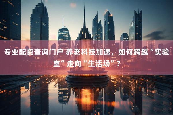 专业配资查询门户 养老科技加速，如何跨越“实验室”走向“生活场”？