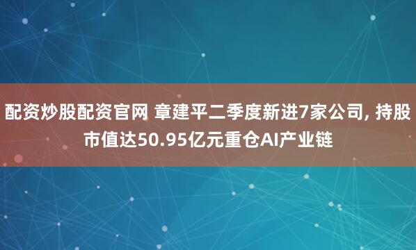 配资炒股配资官网 章建平二季度新进7家公司, 持股市值达50.95亿元重仓AI产业链