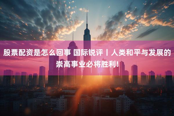 股票配资是怎么回事 国际锐评丨人类和平与发展的崇高事业必将胜利!