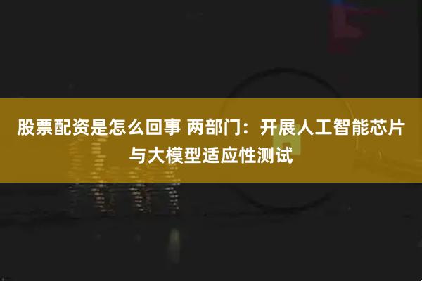 股票配资是怎么回事 两部门：开展人工智能芯片与大模型适应性测试