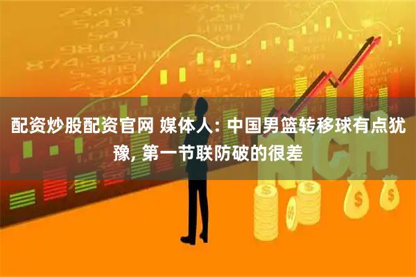 配资炒股配资官网 媒体人: 中国男篮转移球有点犹豫, 第一节联防破的很差