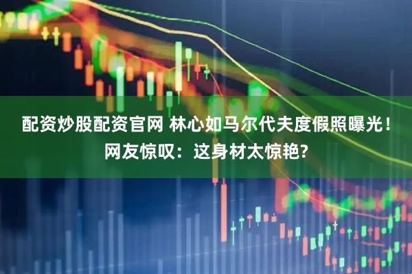 配资炒股配资官网 林心如马尔代夫度假照曝光！网友惊叹：这身材太惊艳?