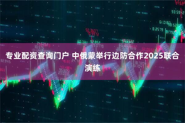专业配资查询门户 中俄蒙举行边防合作2025联合演练