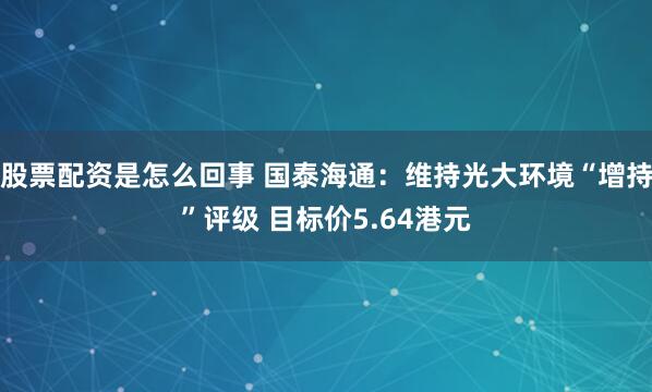 股票配资是怎么回事 国泰海通：维持光大环境“增持”评级 目标价5.64港元