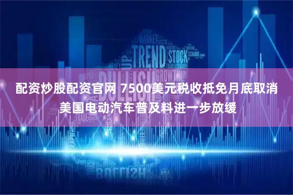 配资炒股配资官网 7500美元税收抵免月底取消 美国电动汽车普及料进一步放缓