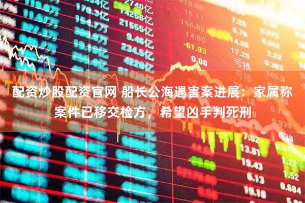配资炒股配资官网 船长公海遇害案进展：家属称案件已移交检方，希望凶手判死刑