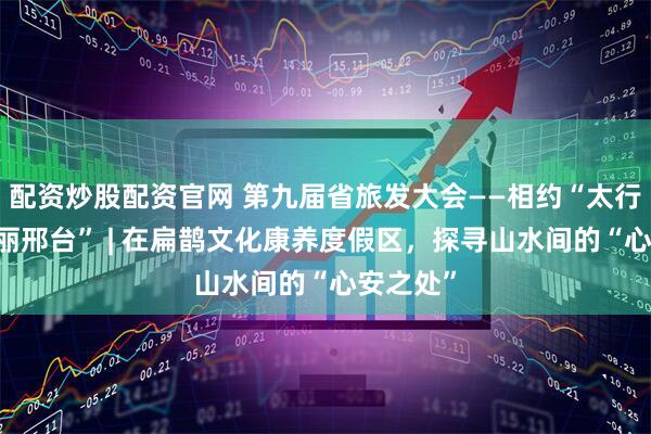 配资炒股配资官网 第九届省旅发大会——相约“太行泉城 美丽邢台” | 在扁鹊文化康养度假区，探寻山水间的“心安之处”
