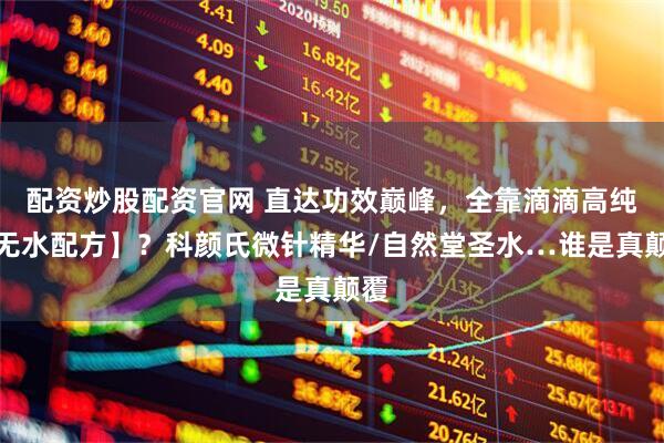 配资炒股配资官网 直达功效巅峰，全靠滴滴高纯【无水配方】？科颜氏微针精华/自然堂圣水…谁是真颠覆