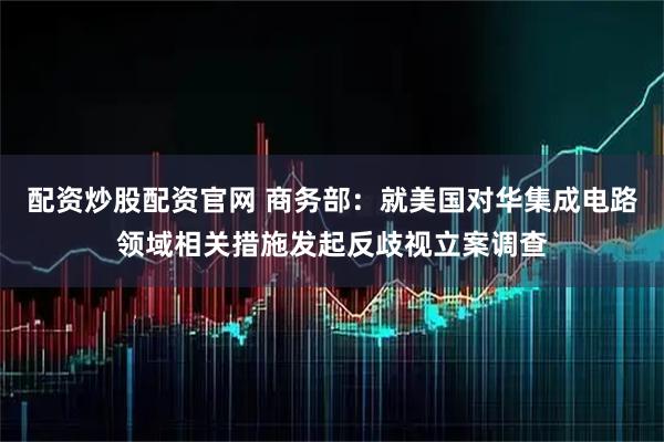 配资炒股配资官网 商务部：就美国对华集成电路领域相关措施发起反歧视立案调查
