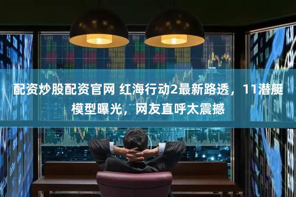 配资炒股配资官网 红海行动2最新路透，11潜艇模型曝光，网友直呼太震撼