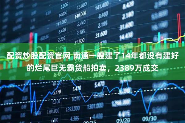 配资炒股配资官网 南通一艘建了14年都没有建好的烂尾巨无霸货船拍卖,2389万成交