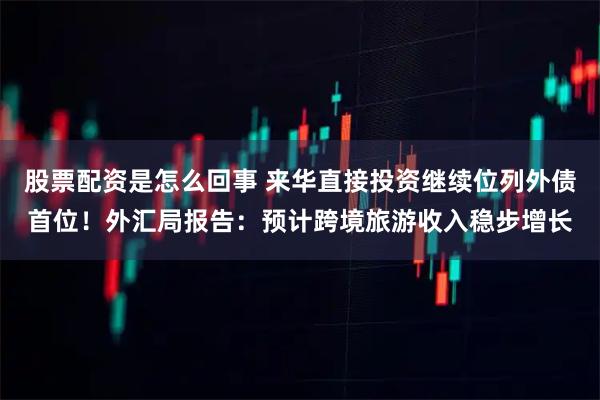 股票配资是怎么回事 来华直接投资继续位列外债首位!外汇局报告:预计跨境旅游收入稳步增长
