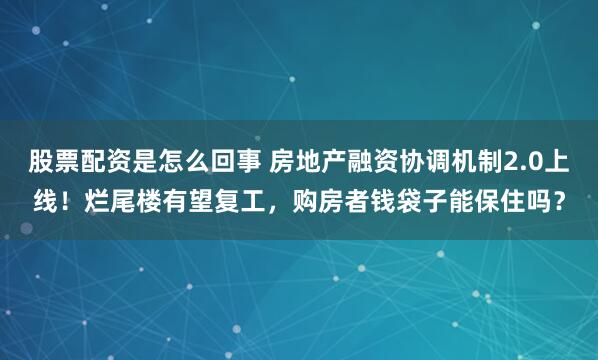 股票配资是怎么回事 房地产融资协调机制2.0上线！烂尾楼有望复工，购房者钱袋子能保住吗？