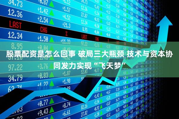 股票配资是怎么回事 破局三大瓶颈 技术与资本协同发力实现“飞天梦”