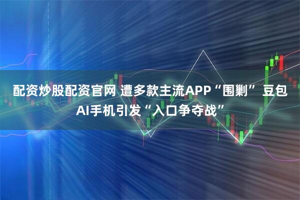 配资炒股配资官网 遭多款主流APP“围剿” 豆包AI手机引发“入口争夺战”