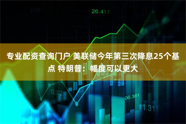 专业配资查询门户 美联储今年第三次降息25个基点 特朗普：幅度可以更大