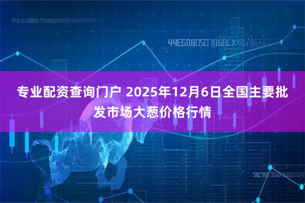 专业配资查询门户 2025年12月6日全国主要批发市场大葱价格行情