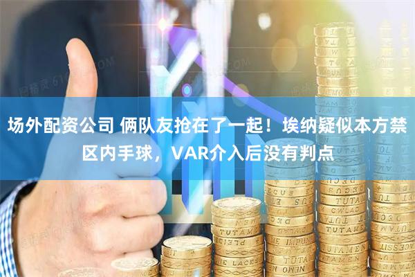 场外配资公司 俩队友抢在了一起！埃纳疑似本方禁区内手球，VAR介入后没有判点