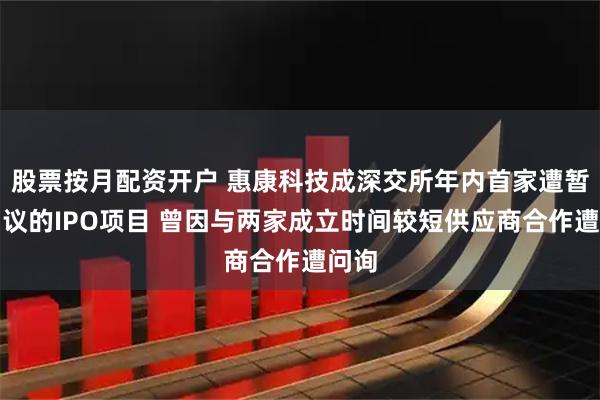 股票按月配资开户 惠康科技成深交所年内首家遭暂缓审议的IPO项目 曾因与两家成立时间较短供应商合作遭问询