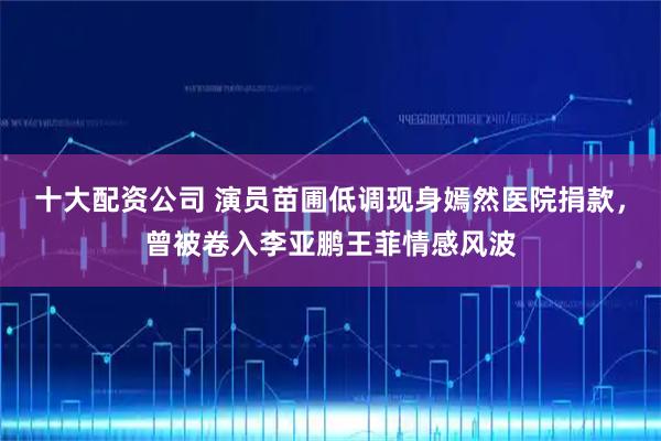 十大配资公司 演员苗圃低调现身嫣然医院捐款，曾被卷入李亚鹏王菲情感风波