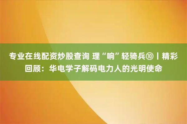 专业在线配资炒股查询 理“响”轻骑兵⑩丨精彩回顾:华电学子解码电力人的光明使命