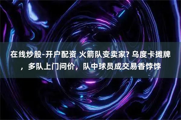 在线炒股-开户配资 火箭队变卖家? 乌度卡摊牌,多队上门问价,队中球员成交易香饽饽