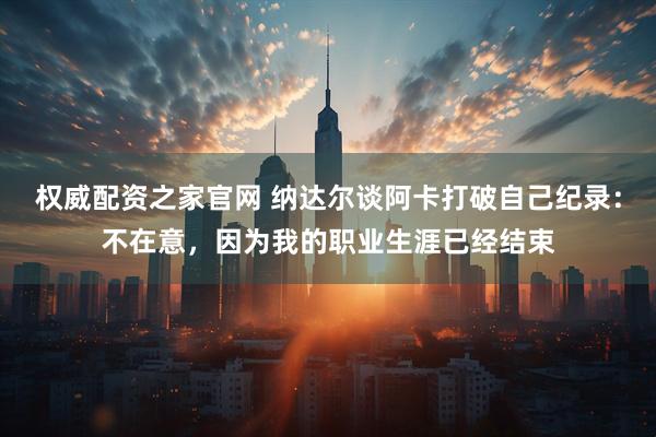 权威配资之家官网 纳达尔谈阿卡打破自己纪录:不在意,因为我的职业生涯已经结束