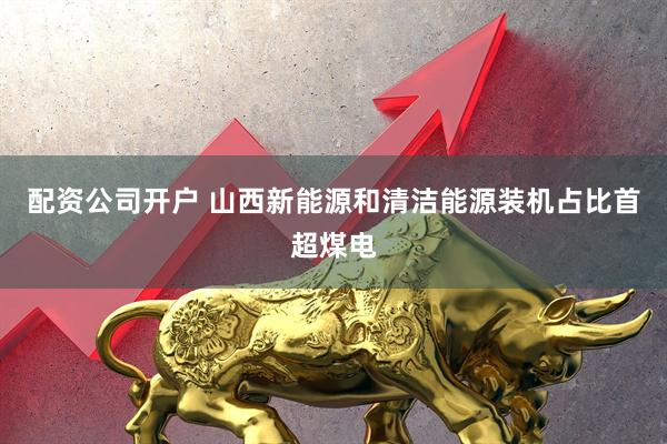 配资公司开户 山西新能源和清洁能源装机占比首超煤电
