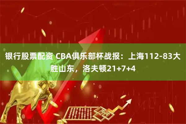 银行股票配资 CBA俱乐部杯战报：上海112-83大胜山东，洛夫顿21+7+4