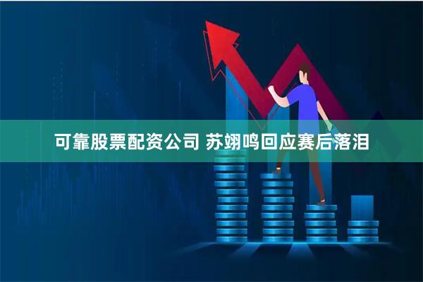 可靠股票配资公司 苏翊鸣回应赛后落泪