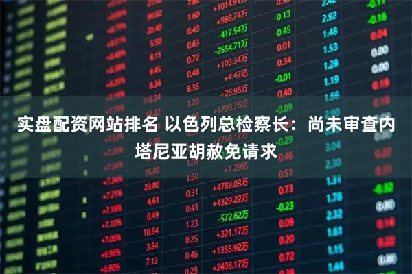 实盘配资网站排名 以色列总检察长：尚未审查内塔尼亚胡赦免请求