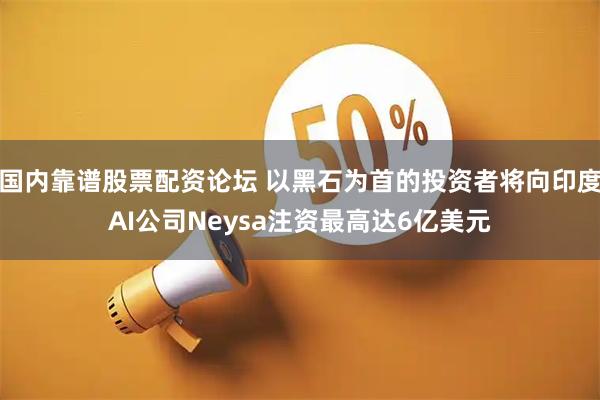 国内靠谱股票配资论坛 以黑石为首的投资者将向印度AI公司Neysa注资最高达6亿美元