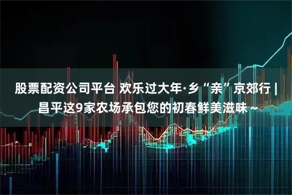 股票配资公司平台 欢乐过大年·乡“亲”京郊行 | 昌平这9家农场承包您的初春鲜美滋味～