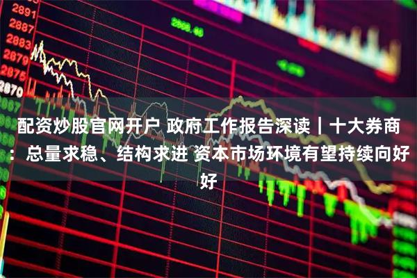 配资炒股官网开户 政府工作报告深读｜十大券商：总量求稳、结构求进 资本市场环境有望持续向好