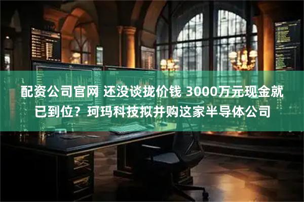 配资公司官网 还没谈拢价钱 3000万元现金就已到位?珂玛科技拟并购这家半导体公司