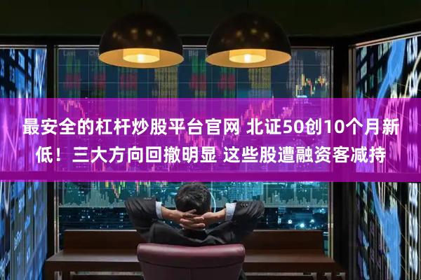最安全的杠杆炒股平台官网 北证50创10个月新低！三大方向回撤明显 这些股遭融资客减持