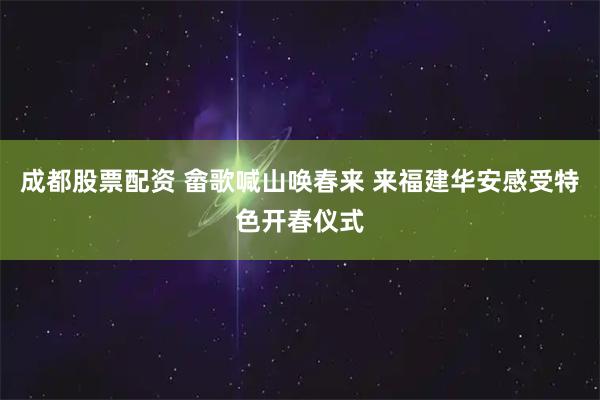 成都股票配资 畲歌喊山唤春来 来福建华安感受特色开春仪式