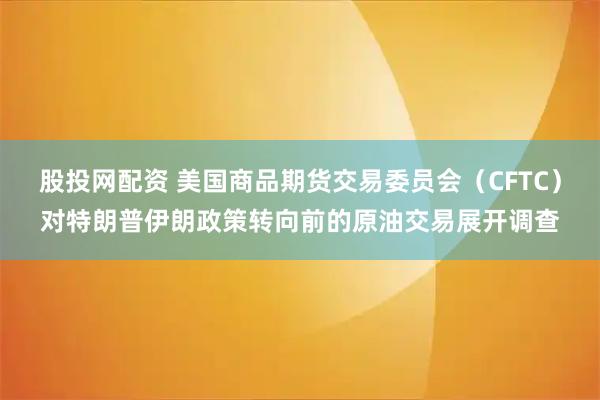 股投网配资 美国商品期货交易委员会（CFTC）对特朗普伊朗政策转向前的原油交易展开调查