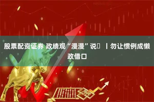 股票配资证券 政绩观“漫漫”说⑮丨勿让惯例成懒政借口