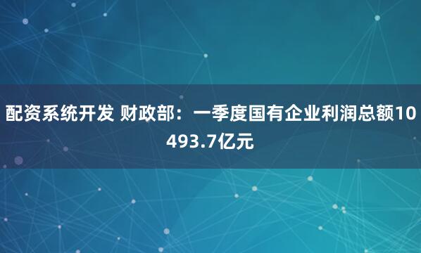 配资系统开发 财政部：一季度国有企业利润总额10493.7亿元