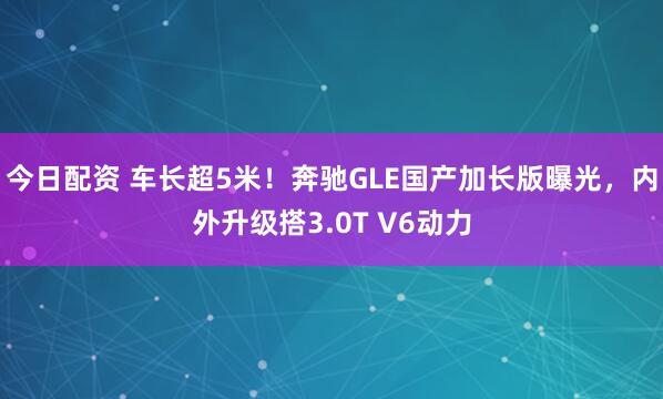 今日配资 车长超5米！奔驰GLE国产加长版曝光，内外升级搭3.0T V6动力